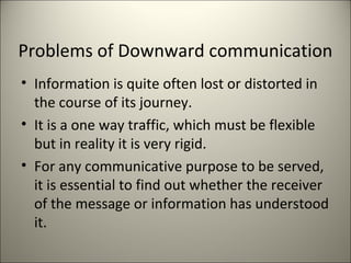 Problems of Downward communication
• Information is quite often lost or distorted in
the course of its journey.
• It is a one way traffic, which must be flexible
but in reality it is very rigid.
• For any communicative purpose to be served,
it is essential to find out whether the receiver
of the message or information has understood
it.
 