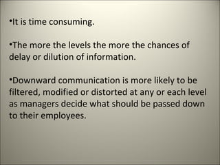•It is time consuming.
•The more the levels the more the chances of
delay or dilution of information.
•Downward communication is more likely to be
filtered, modified or distorted at any or each level
as managers decide what should be passed down
to their employees.
 