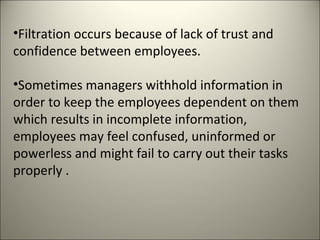 •Filtration occurs because of lack of trust and
confidence between employees.
•Sometimes managers withhold information in
order to keep the employees dependent on them
which results in incomplete information,
employees may feel confused, uninformed or
powerless and might fail to carry out their tasks
properly .
 