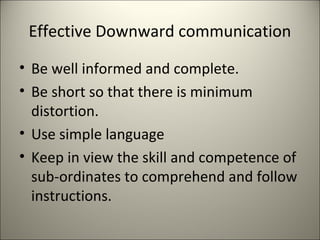 Effective Downward communication
• Be well informed and complete.
• Be short so that there is minimum
distortion.
• Use simple language
• Keep in view the skill and competence of
sub-ordinates to comprehend and follow
instructions.
 
