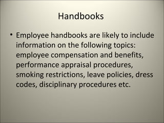 Handbooks
• Employee handbooks are likely to include
information on the following topics:
employee compensation and benefits,
performance appraisal procedures,
smoking restrictions, leave policies, dress
codes, disciplinary procedures etc.
 