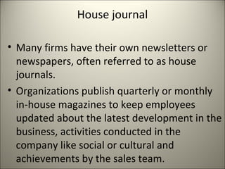 House journal
• Many firms have their own newsletters or
newspapers, often referred to as house
journals.
• Organizations publish quarterly or monthly
in-house magazines to keep employees
updated about the latest development in the
business, activities conducted in the
company like social or cultural and
achievements by the sales team.
 