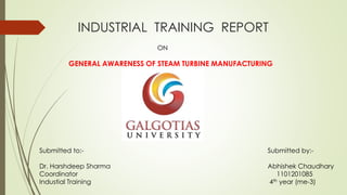 INDUSTRIAL TRAINING REPORT 
ON 
GENERAL AWARENESS OF STEAM TURBINE MANUFACTURING 
Submitted to:- 
Dr. Harshdeep Sharma 
Coordinator 
Industial Training 
Submitted by:- 
Abhishek Chaudhary 
1101201085 
4th year (me-3) 
 