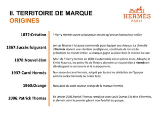 II. TERRITOIRE DE MARQUE 
ORIGINES 
1837:Création 
1867:Succès fulgurant 
1878:Nouvel élan 
1937:Carré Hermès 
1960:Orange 
2006:Patrick Thomas 
Thierry Hermès ouvre sa boutique en tant qu’artisan harnacheur sellier. 
Le tsar Nicolas II lui passe commande pour équiper ses chevaux. La clientèle 
d’Hermès devient une clientèle prestigieuse, constituée de rois et de 
présidents du monde entier. La marque gagne sa place dans le monde du luxe. 
Mort de Thierry hermès en 1878. L’automobile est en pleine essor. Adolphe et 
Émile Maurice, les petits-fils de Thierry, donnent un nouvel élan à Hermès en 
développant la carrosserie et la maroquinerie. 
Naissance du carré Hermès, adopté par toutes les célébrités de l’époque 
comme Jackie Kennedy ou Grace Kelly. 
Naissance du code couleur orange de la marque Hermès 
En janvier 2006,Patrick Thomas remplace Jean-Louis Dumas à la tête d’Hermès, 
et devient ainsi le premier gérant non-familial du groupe. 
 