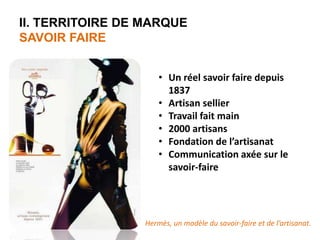 II. TERRITOIRE DE MARQUE 
SAVOIR FAIRE 
• Un réel savoir faire depuis 
1837 
• Artisan sellier 
• Travail fait main 
• 2000 artisans 
• Fondation de l’artisanat 
• Communication axée sur le 
savoir-faire 
Hermès, un modèle du savoir-faire et de l’artisanat. 
 