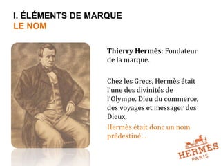 I. ÉLÉMENTS DE MARQUE 
LE NOM 
Thierry Hermès: Fondateur 
de la marque. 
Chez les Grecs, Hermès était 
l’une des divinités de 
l’Olympe. Dieu du commerce, 
des voyages et messager des 
Dieux, 
Hermès était donc un nom 
prédestiné… 
 
