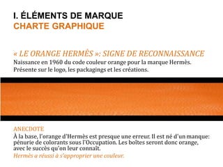 I. ÉLÉMENTS DE MARQUE 
CHARTE GRAPHIQUE 
« LE ORANGE HERMÈS »: SIGNE DE RECONNAISSANCE 
Naissance en 1960 du code couleur orange pour la marque Hermès. 
Présente sur le logo, les packagings et les créations. 
ANECDOTE 
À la base, l'orange d'Hermès est presque une erreur. Il est né d'un manque: 
pénurie de colorants sous l'Occupation. Les boîtes seront donc orange, 
avec le succès qu'on leur connaît. 
Hermès a réussi à s’approprier une couleur. 
 