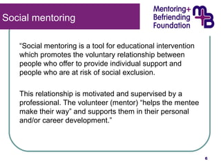 “Social mentoring is a tool for educational intervention 
which promotes the voluntary relationship between 
people who offer to provide individual support and 
people who are at risk of social exclusion. 
This relationship is motivated and supervised by a 
professional. The volunteer (mentor) “helps the mentee 
make their way” and supports them in their personal 
and/or career development.” 
6 
Social mentoring 
 