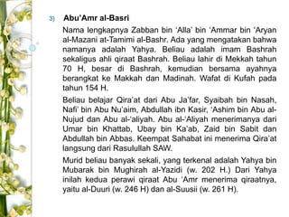 3) Abu’Amr al-Basri 
Nama lengkapnya Zabban bin ‘Alla’ bin ‘Ammar bin ‘Aryan 
al-Mazani at-Tamimi al-Bashr. Ada yang mengatakan bahwa 
namanya adalah Yahya. Beliau adalah imam Bashrah 
sekaligus ahli qiraat Bashrah. Beliau lahir di Mekkah tahun 
70 H, besar di Bashrah, kemudian bersama ayahnya 
berangkat ke Makkah dan Madinah. Wafat di Kufah pada 
tahun 154 H. 
Beliau belajar Qira’at dari Abu Ja’far, Syaibah bin Nasah, 
Nafi’ bin Abu Nu’aim, Abdullah ibn Kasir, ‘Ashim bin Abu al- 
Nujud dan Abu al-‘aliyah. Abu al-‘Aliyah menerimanya dari 
Umar bin Khattab, Ubay bin Ka’ab, Zaid bin Sabit dan 
Abdullah bin Abbas. Keempat Sahabat ini menerima Qira’at 
langsung dari Rasulullah SAW. 
Murid beliau banyak sekali, yang terkenal adalah Yahya bin 
Mubarak bin Mughirah al-Yazidi (w. 202 H.) Dari Yahya 
inilah kedua perawi qiraat Abu ‘Amr menerima qiraatnya, 
yaitu al-Duuri (w. 246 H) dan al-Suusii (w. 261 H). 
 