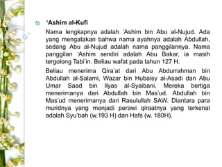 5) ‘Ashim al-Kufi 
Nama lengkapnya adalah ‘Ashim bin Abu al-Nujud. Ada 
yang mengatakan bahwa nama ayahnya adalah Abdullah, 
sedang Abu al-Nujud adalah nama panggilannya. Nama 
panggilan ‘Ashim sendiri adalah Abu Bakar, ia masih 
tergolong Tabi’in. Beliau wafat pada tahun 127 H. 
Beliau menerima Qira’at dari Abu Abdurrahman bin 
Abdullah al-Salami, Wazar bin Hubaisy al-Asadi dan Abu 
Umar Saad bin Ilyas al-Syaibani. Mereka bertiga 
menerimanya dari Abdullah bin Mas’ud. Abdullah bin 
Mas’ud menerimanya dari Rasulullah SAW. Diantara para 
muridnya yang menjadi perawi qiraatnya yang terkenal 
adalah Syu’bah (w.193 H) dan Hafs (w. 180H). 
 