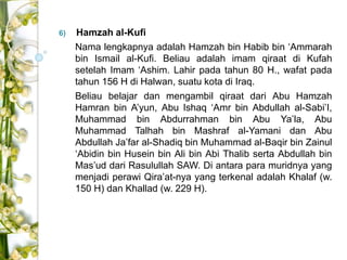 6) Hamzah al-Kufi 
Nama lengkapnya adalah Hamzah bin Habib bin ‘Ammarah 
bin Ismail al-Kufi. Beliau adalah imam qiraat di Kufah 
setelah Imam ‘Ashim. Lahir pada tahun 80 H., wafat pada 
tahun 156 H di Halwan, suatu kota di Iraq. 
Beliau belajar dan mengambil qiraat dari Abu Hamzah 
Hamran bin A’yun, Abu Ishaq ‘Amr bin Abdullah al-Sabi’I, 
Muhammad bin Abdurrahman bin Abu Ya’la, Abu 
Muhammad Talhah bin Mashraf al-Yamani dan Abu 
Abdullah Ja’far al-Shadiq bin Muhammad al-Baqir bin Zainul 
‘Abidin bin Husein bin Ali bin Abi Thalib serta Abdullah bin 
Mas’ud dari Rasulullah SAW. Di antara para muridnya yang 
menjadi perawi Qira’at-nya yang terkenal adalah Khalaf (w. 
150 H) dan Khallad (w. 229 H). 
 