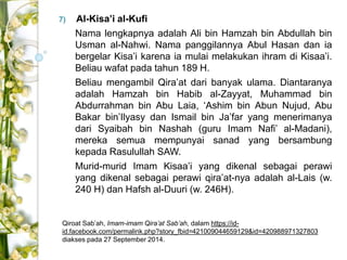 7) Al-Kisa’i al-Kufi 
Nama lengkapnya adalah Ali bin Hamzah bin Abdullah bin 
Usman al-Nahwi. Nama panggilannya Abul Hasan dan ia 
bergelar Kisa’i karena ia mulai melakukan ihram di Kisaa’i. 
Beliau wafat pada tahun 189 H. 
Beliau mengambil Qira’at dari banyak ulama. Diantaranya 
adalah Hamzah bin Habib al-Zayyat, Muhammad bin 
Abdurrahman bin Abu Laia, ‘Ashim bin Abun Nujud, Abu 
Bakar bin’Ilyasy dan Ismail bin Ja’far yang menerimanya 
dari Syaibah bin Nashah (guru Imam Nafi’ al-Madani), 
mereka semua mempunyai sanad yang bersambung 
kepada Rasulullah SAW. 
Murid-murid Imam Kisaa’i yang dikenal sebagai perawi 
yang dikenal sebagai perawi qira’at-nya adalah al-Lais (w. 
240 H) dan Hafsh al-Duuri (w. 246H). 
Qiroat Sab’ah, Imam-imam Qira’at Sab’ah, dalam https://id-id. 
facebook.com/permalink.php?story_fbid=421009044659129&id=420988971327803 
diakses pada 27 September 2014. 
 