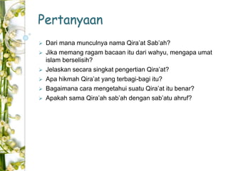 Pertanyaan 
 Dari mana munculnya nama Qira’at Sab’ah? 
 Jika memang ragam bacaan itu dari wahyu, mengapa umat 
islam berselisih? 
 Jelaskan secara singkat pengertian Qira’at? 
 Apa hikmah Qira’at yang terbagi-bagi itu? 
 Bagaimana cara mengetahui suatu Qira’at itu benar? 
 Apakah sama Qira’ah sab’ah dengan sab’atu ahruf? 
 