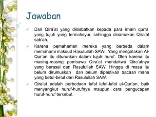 Jawaban 
 Dari Qira’at yang dinisbatkan kepada para imam qurra’ 
yang tujuh yang termahsyur, sehingga dinamakan Qira’at 
sab’ah. 
 Karena pemahaman mereka yang berbeda dalam 
memahami maksud Rasulullah SAW. Yang mengatakan Al- 
Qur’an itu diturunkan dalam tujuh huruf. Oleh karena itu 
masing-masing pembawa Qira’at mendakwa Qira’atnya 
yang berasal dari Rasulullah SAW. Hingga di masa itu 
belum dirumuskan dan belum dipastikan bacaan mana 
yang betul-betul dari Rasulullah SAW. 
 Qira’at adalah perbedaan lafal lafal-lafal al-Qur’an, baik 
menyangkut huruf-hurufnya maupun cara pengucapan 
huruf-huruf tersebut. 
 