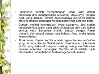  Hikmahnya adalah mempermudah umat islam dalam 
membaca dan menghafalkan al-Qur’an, khususnya bangsa 
Arab yang menjadi tempat diturunkannya al-Qur’an karena 
mereka memiliki beberapa macam dialek yang berbeda-beda. 
 Dengan melihat kelengkapan syarat-syaratnya. Jika sudah 
memenuhi tiga syarat yang telah dirumuskan oleh para ulama 
berikut, yaitu Sanadnya shahih, Sesuai dengan Rasm 
Usmani, dan sesuai dengan tata bahasa Arab, maka qira’at 
tersebut benar. 
 Tidak sama, Qira’at sab’ah adalah ragam bacaan al-Qur’an 
yang berbeda,disebut Qira’at sab’ah karena ada tujuh imam 
qira’at yang terkenal masyhur masing-masing memiliki cara 
bacaan tersendiri. Sedangkan Sab’atu ahruf adalah tujuh 
macam dari bahas-bahasa Arab mengenai satu makna. 
 