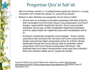 Pengertian Qira’at Sab’ah 
 Menurut bahasa, qira’at ( قراءات ) adalah bentuk jamak dari qira’ah ( قراءة ) yang 
merupakan isim masdar dari qaraa ( قرأ ), yang artinya bacaan. 
 Berikut ini akan diberikan dua pengertian qira’at menurut istilah: 
 Qira’at menurut al-Zarkasyi merupakan perbedaan lafal-lafal al-Qur'an, 
baik menyangkut huruf-hurufnya maupun cara pengucapan huruf-huruf 
tersebut, sepeti takhfif, tasydid dan lain-lain. Qur'an yang memiliki 
perbedaan qira’at saja. Ia tidak menjelaskan bagaimana perbedaan 
qira’at itu dapat terjadi dan bagaimana pula cara mendapatkan qira’at 
itu. 
 Al-Zarqani memberikan pengertian qira’at sebagai : “Suatu mazhab 
yang dianut oleh seorang imam dari para imam qurra’ yang berbeda 
dengan yang lainnya dalam pengucapan al-Qur’an al-Karim dengan 
kesesuaian riwayat dan thuruq darinya. Baik itu perbedaan dalam 
pengucapan huruf-huruf ataupun pengucapan bentuknya.” Ada 
beberapa kata kunci dalam membicarakan qiraat yang harus diketahui. 
Kata kunci tersebut adalah qira’at, riwayat dan tariqah. 
3 
Kusuma Fadholy, Ilmu Qira’at Macam dan Sejarahnya, dalam http://kusuma-akf. 
blogspot.com/2011/10/ilmu-qiraat-macam-dan-sejarahnya.html diakses pada 27 
September 2014. 
 