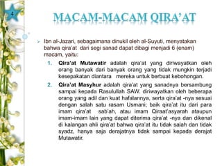  Ibn al-Jazari, sebagaimana dinukil oleh al-Suyuti, menyatakan 
bahwa qira’at dari segi sanad dapat dibagi menjadi 6 (enam) 
macam, yaitu: 
1. Qira’at Mutawatir adalah qira’at yang diriwayatkan oleh 
orang banyak dari banyak orang yang tidak mungkin terjadi 
kesepakatan diantara mereka untuk berbuat kebohongan. 
2. Qira’at Masyhur adalah qira’at yang sanadnya bersambung 
sampai kepada Rasulullah SAW. diriwayatkan oleh beberapa 
orang yang adil dan kuat hafalannya, serta qira’at -nya sesuai 
dengan salah satu rasam Usmani; baik qira’at itu dari para 
imam qira’at sab’ah, atau imam Qiraat’asyarah ataupun 
imam-imam lain yang dapat diterima qira’at -nya dan dikenal 
di kalangan ahli qira’at bahwa qira’at itu tidak salah dan tidak 
syadz, hanya saja derajatnya tidak sampai kepada derajat 
Mutawatir. 
4 
 