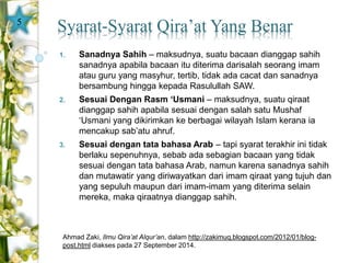 Syarat-Syarat Qira’at Yang Benar 
1. Sanadnya Sahih – maksudnya, suatu bacaan dianggap sahih 
sanadnya apabila bacaan itu diterima darisalah seorang imam 
atau guru yang masyhur, tertib, tidak ada cacat dan sanadnya 
bersambung hingga kepada Rasulullah SAW. 
2. Sesuai Dengan Rasm ‘Usmani – maksudnya, suatu qiraat 
dianggap sahih apabila sesuai dengan salah satu Mushaf 
‘Usmani yang dikirimkan ke berbagai wilayah Islam kerana ia 
mencakup sab’atu ahruf. 
3. Sesuai dengan tata bahasa Arab – tapi syarat terakhir ini tidak 
berlaku sepenuhnya, sebab ada sebagian bacaan yang tidak 
sesuai dengan tata bahasa Arab, namun karena sanadnya sahih 
dan mutawatir yang diriwayatkan dari imam qiraat yang tujuh dan 
yang sepuluh maupun dari imam-imam yang diterima selain 
mereka, maka qiraatnya dianggap sahih. 
Ahmad Zaki, Ilmu Qira’at Alqur’an, dalam http://zakimuq.blogspot.com/2012/01/blog-post. 
html diakses pada 27 September 2014. 
5 
 