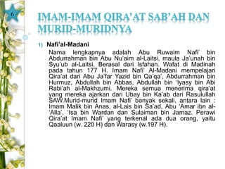 1) Nafi’al-Madani 
Nama lengkapnya adalah Abu Ruwaim Nafi’ bin 
Abdurrahman bin Abu Nu’aim al-Laitsi, maula Ja’unah bin 
Syu’ub al-Laitsi. Berasal dari Isfahan. Wafat di Madinah 
pada tahun 177 H. Imam Nafi’ Al-Madani mempelajari 
Qira’at dari Abu Ja’far Yazid bin Qa’qa’, Abdurrahman bin 
Hurmuz, Abdullah bin Abbas, Abdullah bin ‘Iyasy bin Abi 
Rabi’ah al-Makhzumi. Mereka semua menerima qira’at 
yang mereka ajarkan dari Ubay bin Ka’ab dari Rasulullah 
SAW.Murid-murid Imam Nafi’ banyak sekali, antara lain : 
Imam Malik bin Anas, al-Lais bin Sa’ad, Abu ‘Amar ibn al- 
‘Alla’, ‘Isa bin Wardan dan Sulaiman bin Jamaz. Perawi 
Qira’at Imam Nafi’ yang terkenal ada dua orang, yaitu 
Qaaluun (w. 220 H) dan Warasy (w.197 H). 
6 
 