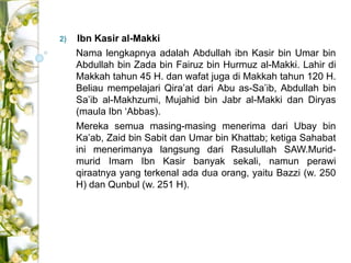 2) Ibn Kasir al-Makki 
Nama lengkapnya adalah Abdullah ibn Kasir bin Umar bin 
Abdullah bin Zada bin Fairuz bin Hurmuz al-Makki. Lahir di 
Makkah tahun 45 H. dan wafat juga di Makkah tahun 120 H. 
Beliau mempelajari Qira’at dari Abu as-Sa’ib, Abdullah bin 
Sa’ib al-Makhzumi, Mujahid bin Jabr al-Makki dan Diryas 
(maula Ibn ‘Abbas). 
Mereka semua masing-masing menerima dari Ubay bin 
Ka’ab, Zaid bin Sabit dan Umar bin Khattab; ketiga Sahabat 
ini menerimanya langsung dari Rasulullah SAW.Murid-murid 
Imam Ibn Kasir banyak sekali, namun perawi 
qiraatnya yang terkenal ada dua orang, yaitu Bazzi (w. 250 
H) dan Qunbul (w. 251 H). 
 