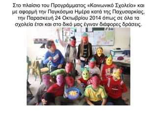 Στο πλαίσιο του Προγράμματος «Κοινωνικό Σχολείο» και 
με αφορμή την Παγκόσμια Ημέρα κατά της Παχυσαρκίας, 
την Παρασκευή 24 Οκτωβρίου 2014 όπως σε όλα τα 
σχολεία έτσι και στο δικό μας έγιναν διάφορες δράσεις. 
 