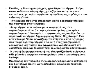• Για όλες τις δραστηριότητές μας χρειαζόμαστε ενέργεια. Ακόμη 
και αν καθόμαστε όλη τη μέρα, χρειαζόμαστε ενέργεια, για να 
αναπνέουμε, για τη λειτουργία του εγκεφάλου, της καρδιάς και των 
άλλων οργάνων. 
• Την ενέργεια που είναι απαραίτητη για τις δραστηριότητές μας 
την παίρνουμε από τις τροφές. 
• Αν η ενέργεια που παίρνουμε με το φαγητό μας είναι 
περισσότερη από αυτή που μας είναι απαραίτητη, αν τρώμε 
περισσότερο απ’ όσο πρέπει, ο οργανισμός μας αποθηκεύει την 
παραπανίσια ενέργεια δημιουργώντας λίπος. Παχαίνουμε! Ενώ 
όταν κάνουμε δίαιτα, φροντίζουμε να παίρνουμε από τις τροφές 
που τρώμε λιγότερη ενέργεια από αυτή που χρειαζόμαστε. Ο 
οργανισμός μας παίρνει την ενέργεια που χρειάζεται από την 
«αποθήκη» που έχει δημιουργήσει, το λίπος, οπότε αδυνατίζουμε. 
• Η σωστή διατροφή είναι αυτή που εξασφαλίζει ότι θα παίρνουμε 
κάθε μέρα όση ενέργεια είναι απαραίτητη ούτε περισσότερη ούτε 
λιγότερη. 
• Μελετώντας την πυραμίδα της διατροφής είδαμε ότι το καθημερινό 
μας διαιτολόγιο πρέπει να περιλαμβάνει φρούτα και λαχανικά. 
Γι΄αυτό κι εμείς.. 
 