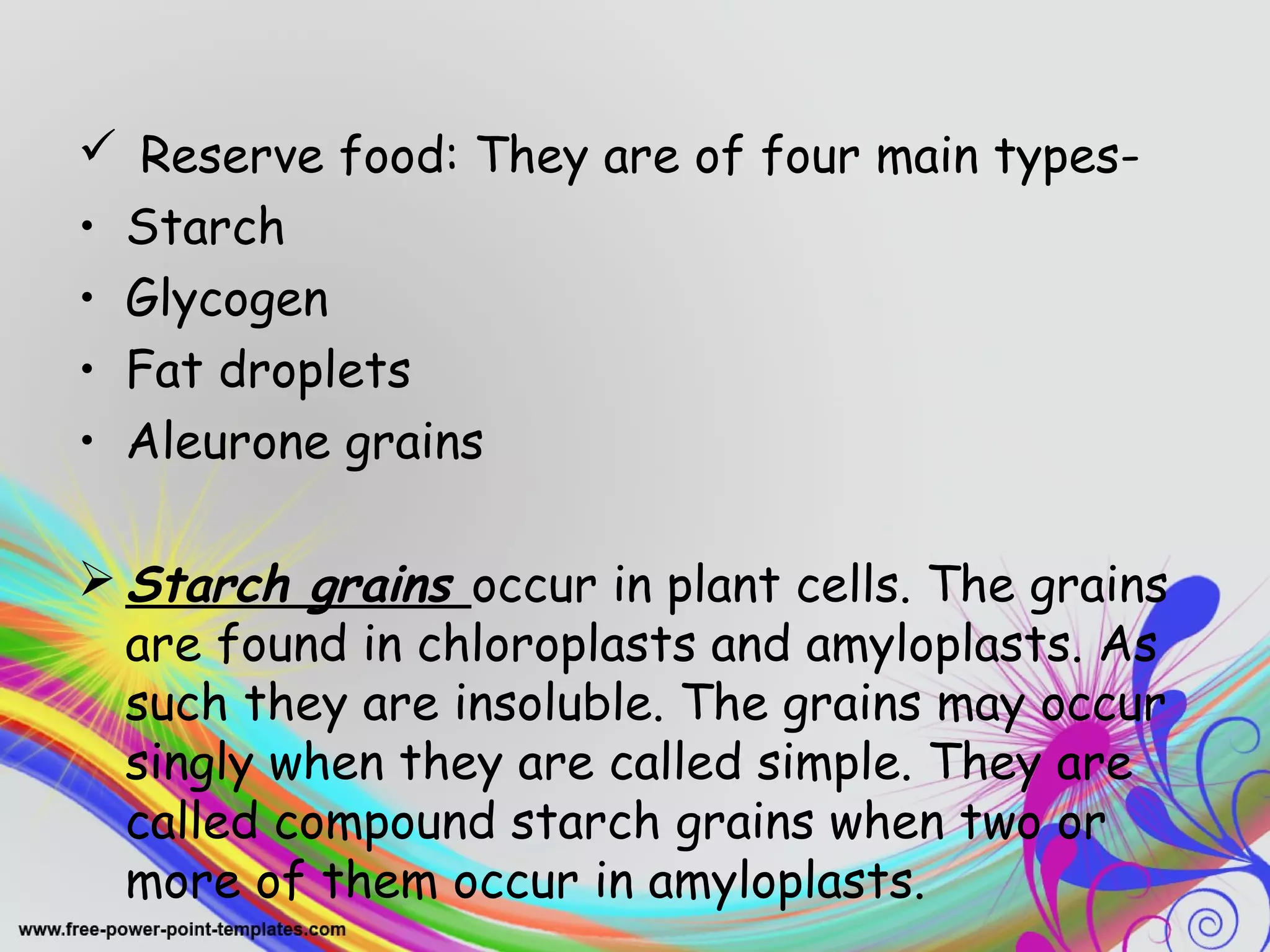  Reserve food: They are of four main types- 
• Starch 
• Glycogen 
• Fat droplets 
• Aleurone grains 
Starch grains occur in plant cells. The grains 
are found in chloroplasts and amyloplasts. As 
such they are insoluble. The grains may occur 
singly when they are called simple. They are 
called compound starch grains when two or 
more of them occur in amyloplasts. 
 