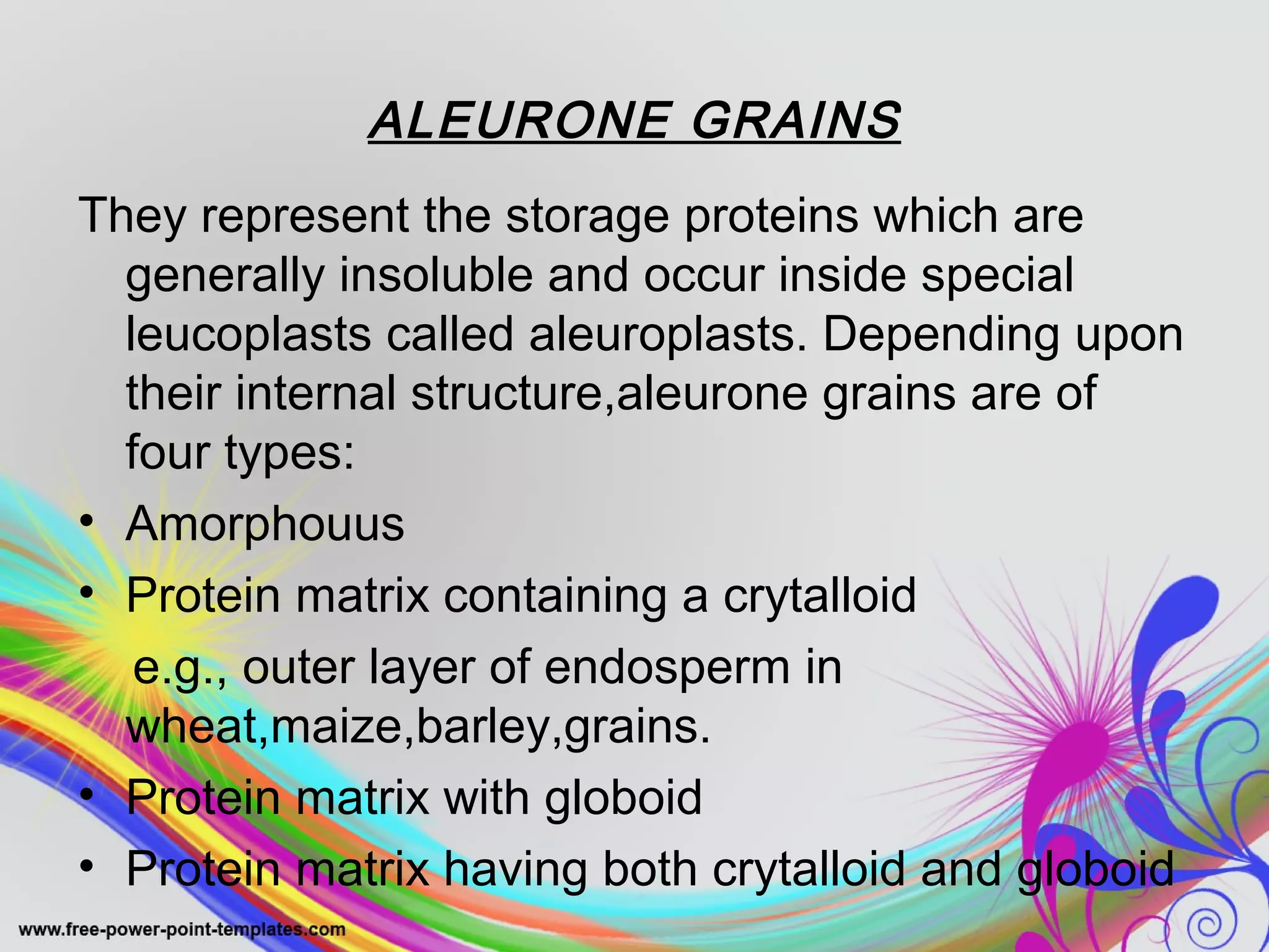 ALEURONE GRAINS 
They represent the storage proteins which are 
generally insoluble and occur inside special 
leucoplasts called aleuroplasts. Depending upon 
their internal structure,aleurone grains are of 
four types: 
• Amorphouus 
• Protein matrix containing a crytalloid 
e.g., outer layer of endosperm in 
wheat,maize,barley,grains. 
• Protein matrix with globoid 
• Protein matrix having both crytalloid and globoid 
 