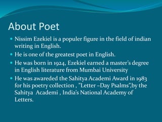 About Poet 
 Nissim Ezekiel is a populer figure in the field of indian 
writing in English. 
 He is one of the greatest poet in English. 
 He was born in 1924, Ezekiel earned a master’s degree 
in English literature from Mumbai University 
 He was awareded the Sahitya Academi Award in 1983 
for his poetry collection , ”Letter –Day Psalms”,by the 
Sahitya Academi , India’s National Academy of 
Letters. 
 