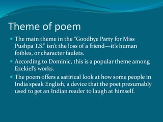 Theme of poem 
 The main theme in the “Goodbye Party for Miss 
Pushpa T.S.” isn’t the loss of a friend—it’s human 
foibles, or character faulets. 
 According to Dominic, this is a popular theme among 
Ezekiel’s works. 
 The poem offers a satirical look at how some people in 
India speak English, a device that the poet presumably 
used to get an Indian reader to laugh at himself. 
 
