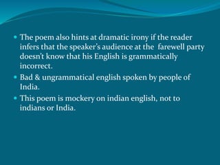  The poem also hints at dramatic irony if the reader 
infers that the speaker’s audience at the farewell party 
doesn’t know that his English is grammatically 
incorrect. 
 Bad & ungrammatical english spoken by people of 
India. 
 This poem is mockery on indian english, not to 
indians or India. 
 