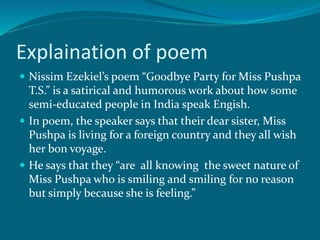 Explaination of poem 
 Nissim Ezekiel’s poem “Goodbye Party for Miss Pushpa 
T.S.” is a satirical and humorous work about how some 
semi-educated people in India speak Engish. 
 In poem, the speaker says that their dear sister, Miss 
Pushpa is living for a foreign country and they all wish 
her bon voyage. 
 He says that they “are all knowing the sweet nature of 
Miss Pushpa who is smiling and smiling for no reason 
but simply because she is feeling.” 
 