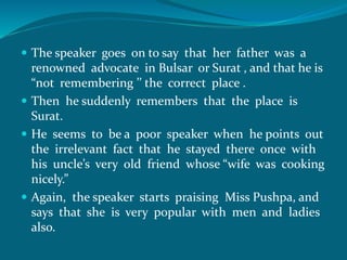  The speaker goes on to say that her father was a 
renowned advocate in Bulsar or Surat , and that he is 
“not remembering ’’ the correct place . 
 Then he suddenly remembers that the place is 
Surat. 
 He seems to be a poor speaker when he points out 
the irrelevant fact that he stayed there once with 
his uncle’s very old friend whose “wife was cooking 
nicely.” 
 Again, the speaker starts praising Miss Pushpa, and 
says that she is very popular with men and ladies 
also. 
 