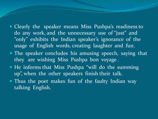  Clearly the speaker means Miss Pushpa’s readiness to 
do any work, and the unnecessary use of “just” and 
“only” exhibits the Indian speaker’s ignorance of the 
usage of English words, creating laughter and fun. 
 The speaker concludes his amusing speech, saying that 
they are wishing Miss Pushpa bon voyage . 
 He informs that Miss Pushpa “will do the summing 
up”, when the other speakers finish their talk. 
 Thus the poet makes fun of the faulty Indian way 
talking English. 
 