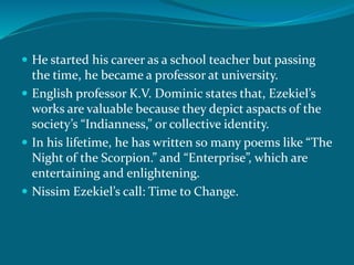  He started his career as a school teacher but passing 
the time, he became a professor at university. 
 English professor K.V. Dominic states that, Ezekiel’s 
works are valuable because they depict aspacts of the 
society’s “Indianness,” or collective identity. 
 In his lifetime, he has written so many poems like “The 
Night of the Scorpion.” and “Enterprise”, which are 
entertaining and enlightening. 
 Nissim Ezekiel’s call: Time to Change. 
 