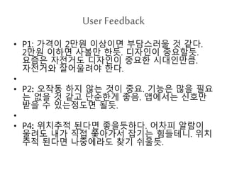 User Feedback 
• P1: 가격이 2만원 이상이면 부담스러울 것 같다. 
2만원 이하면 사볼만 한듯. 디자인이 중요할듯. 
요즘은 자전거도 디자인이 중요한 시대인만큼. 
자전거와 잘어울려야 한다. 
• 
• P2: 오작동 하지 않는 것이 중요. 기능은 많을 필요 
는 없을 것 같고 단순한게 좋음. 앱에서는 신호만 
받을 수 있는정도면 될듯. 
• 
• P4: 위치추적 된다면 좋을듯하다. 어차피 알람이 
울려도 내가 직접 쫓아가서 잡기는 힘들테니. 위치 
추적 된다면 나중에라도 찾기 쉬울듯. 
