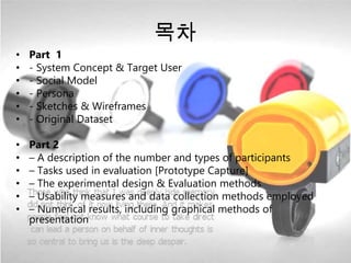 목차 
• Part 1 
• - System Concept & Target User 
• - Social Model 
• - Persona 
• - Sketches & Wireframes 
• - Original Dataset 
• Part 2 
• – A description of the number and types of participants 
• – Tasks used in evaluation [Prototype Capture] 
• – The experimental design & Evaluation methods 
• – Usability measures and data collection methods employed 
• – Numerical results, including graphical methods of 
presentation 
 