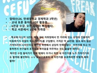 Persona 
• 엄태산(26, 연세대학교 경제학과 3학년) 
• - 교내 토론 동아리 YDT 활동중 
• - 6전공 수강. 오전 시간이 빠듯하다. 
• - 학교 서문에서 1년째 자취중 
• 학교에 다닌지 3년차. 매일 같이 자취방에서 먼 거리에 있는 상경대 건물까지 
이동하기가 귀찮아 픽시(자전거)를 구입했다. 가격은 약 40만원. 결코 싸지 않은 
가격이지만 디자인이나 편리성 측면에서 상당히 만족스럽다. 자전거를 타고 이 
동하면서 친구들의 호기심과 부러움을 마주하는 것도 쏠쏠한 재미다. 
하지만 수업 들어가기 전에 밖에다 두거나 하면 내 자전거를 누가 가져가기라 
도 할까봐 불안하다. ㅜㅜ 도난으로부터 내 자전거를 보호하려면 어떻게 해야 
할까? 
 
