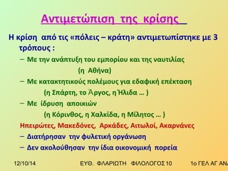 Αντιμετώπιση της κρίσης 
Η κρίση από τις «πόλεις – κράτη» αντιμετωπίστηκε με 3 
τρόπους : 
– Με την ανάπτυξη του εμπορίου και της ναυτιλίας 
(η Αθήνα) 
– Με κατακτητικούς πολέμους για εδαφική επέκταση 
(η Σπάρτη, το Ἀργος, η Ήλιδα … ) 
– Με ίδρυση αποικιών 
(η Κόρινθος, η Χαλκίδα, η Μίλητος … ) 
Ηπειρώτες, Μακεδόνες, Αρκάδες, Αιτωλοί, Ακαρνάνες 
– Διατήρησαν την φυλετική οργάνωση 
– Δεν ακολούθησαν την ίδια οικονομική πορεία 
12/10/14 ΕΥΘ. ΦΛΑΡΙΩΤΗ ΦΙΛΟΛΟΓΟΣ 1 0 1ο ΓΕΛ ΑΓ ΑΝΑΡΓΥΡΩΝ 
 