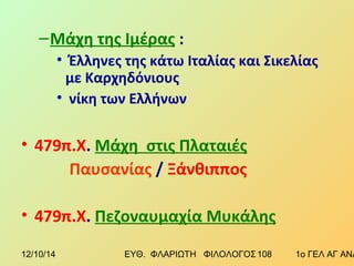 –Μάχη της Ιμέρας : 
• Έλληνες της κάτω Ιταλίας και Σικελίας 
με Καρχηδόνιους 
• νίκη των Ελλήνων 
• 479π.Χ. Μάχη στις Πλαταιές 
Παυσανίας / Ξάνθιππος 
• 479π.Χ. Πεζοναυμαχία Μυκάλης 
12/10/14 ΕΥΘ. ΦΛΑΡΙΩΤΗ ΦΙΛΟΛΟΓΟΣ 1 0 8 1ο ΓΕΛ ΑΓ ΑΝΑΡΓΥΡΩΝ 
 