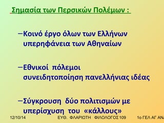 Σημασία των Περσικών Πολέμων : 
–Κοινό έργο όλων των Ελλήνων 
υπερηφάνεια των Αθηναίων 
–Εθνικοί πόλεμοι 
συνειδητοποίηση πανελλήνιας ιδέας 
–Σύγκρουση δύο πολιτισμών με 
υπερίσχυση του «κάλλους» 
12/10/14 ΕΥΘ. ΦΛΑΡΙΩΤΗ ΦΙΛΟΛΟΓΟΣ 1 0 9 1ο ΓΕΛ ΑΓ ΑΝΑΡΓΥΡΩΝ 
