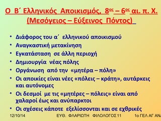 Ο Β΄ Ελληνικός Αποικισμός, 8ος – 6ος αι. π. Χ. 
(Μεσόγειος – Εύξεινος Πόντος) 
• Διάφορος του α΄ ελληνικού αποικισμού 
• Αναγκαστική μετακίνηση 
• Εγκατάσταση σε άλλη περιοχή 
• Δημιουργία νέας πόλης 
• Οργάνωση από την «μητέρα – πόλη» 
• Οι αποικίες είναι νέες «πόλεις – κράτη», αυτάρκεις 
και αυτόνομες 
• Οι δεσμοί με τις «μητέρες – πόλεις» είναι από 
χαλαροί έως και ανύπαρκτοι 
• Οι σχέσεις κάποτε εξελίσσονται και σε εχθρικές 
12/10/14 ΕΥΘ. ΦΛΑΡΙΩΤΗ ΦΙΛΟΛΟΓΟΣ 1 1 1ο ΓΕΛ ΑΓ ΑΝΑΡΓΥΡΩΝ 
 