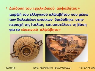 • Διάδοση του «χαλκιδικού αλφαβήτου» 
μορφή του ελληνικού αλφαβήτου που μέσω 
των Χαλκιδέων αποίκων διαδόθηκε στην 
περιοχή της Ιταλίας και αποτέλεσε τη βάση 
για το «λατινικό αλφάβητο» 
12/10/14 ΕΥΘ. ΦΛΑΡΙΩΤΗ ΦΙΛΟΛΟΓΟΣ 2 1 1ο ΓΕΛ ΑΓ ΑΝΑΡΓΥΡΩΝ 
 