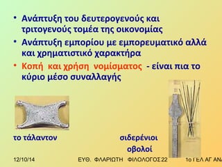 • Ανάπτυξη του δευτερογενούς και 
τριτογενούς τομέα της οικονομίας 
• Ανάπτυξη εμπορίου με εμπορευματικό αλλά 
και χρηματιστικό χαρακτήρα 
• Κοπή και χρήση νομίσματος - είναι πια το 
κύριο μέσο συναλλαγής 
το τάλαντον σιδερένιοι 
οβολοί 
12/10/14 ΕΥΘ. ΦΛΑΡΙΩΤΗ ΦΙΛΟΛΟΓΟΣ 2 2 1ο ΓΕΛ ΑΓ ΑΝΑΡΓΥΡΩΝ 
 