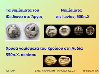 Τα νομίσματα του Νομίσματα 
Φείδωνα στο Άργος της Ιωνίας, 600π.Χ. 
Χρυσά νομίσματα του Κροίσου στη Λυδία 
550π.Χ. περίπου 
12/10/14 ΕΥΘ. ΦΛΑΡΙΩΤΗ ΦΙΛΟΛΟΓΟΣ 2 3 1ο ΓΕΛ ΑΓ ΑΝΑΡΓΥΡΩΝ 
 