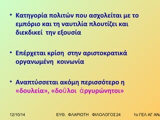 • Κατηγορία πολιτών που ασχολείται με το 
εμπόριο και τη ναυτιλία πλουτίζει και 
διεκδικεί την εξουσία 
• Επέρχεται κρίση στην αριστοκρατικά 
οργανωμένη κοινωνία 
• Αναπτύσσεται ακόμη περισσότερο η 
«δουλεία», «δοῦλοι ἀργυρώνητοι» 
12/10/14 ΕΥΘ. ΦΛΑΡΙΩΤΗ ΦΙΛΟΛΟΓΟΣ 2 4 1ο ΓΕΛ ΑΓ ΑΝΑΡΓΥΡΩΝ 
 