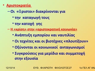 • Αριστοκρατία 
–Οι «ἄριστοι» διακρίνονται για 
• την καταγωγή τους 
• την κατοχή γης 
– Η «κρίση» στην «αριστοκρατική κοινωνία» 
• Ανάπτυξη εμπορίου και ναυτιλίας 
• Οι τεχνίτες και οι βιοτέχνες «πλουτίζουν» 
• Οξύνονται οι κοινωνικοί ανταγωνισμοί 
• Συγκρούσεις για μερίδιο και συμμετοχή 
στην εξουσία 
12/10/14 ΕΥΘ. ΦΛΑΡΙΩΤΗ ΦΙΛΟΛΟΓΟΣ 2 7 1ο ΓΕΛ ΑΓ ΑΝΑΡΓΥΡΩΝ 
 