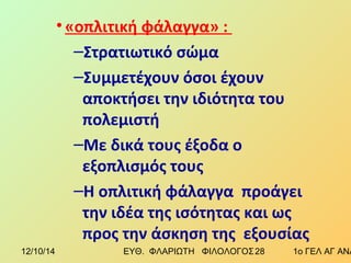 • «οπλιτική φάλαγγα» : 
–Στρατιωτικό σώμα 
–Συμμετέχουν όσοι έχουν 
αποκτήσει την ιδιότητα του 
πολεμιστή 
–Με δικά τους έξοδα ο 
εξοπλισμός τους 
–Η οπλιτική φάλαγγα προάγει 
την ιδέα της ισότητας και ως 
προς την άσκηση της εξουσίας 
12/10/14 ΕΥΘ. ΦΛΑΡΙΩΤΗ ΦΙΛΟΛΟΓΟΣ 2 8 1ο ΓΕΛ ΑΓ ΑΝΑΡΓΥΡΩΝ 
 