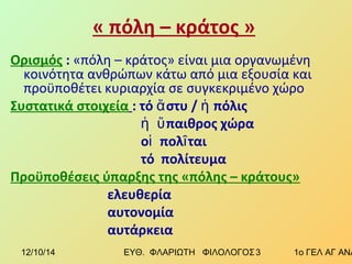 « πόλη – κράτος » 
Ορισμός : «πόλη – κράτος» είναι μια οργανωμένη 
κοινότητα ανθρώπων κάτω από μια εξουσία και 
προϋποθέτει κυριαρχία σε συγκεκριμένο χώρο 
Συστατικά στοιχεία : τό ἄστυ / ἡ πόλις 
ἡ ὕπαιθρος χώρα 
οἱ πολῖται 
τό πολίτευμα 
Προϋποθέσεις ύπαρξης της «πόλης – κράτους» 
ελευθερία 
αυτονομία 
αυτάρκεια 
12/10/14 ΕΥΘ. ΦΛΑΡΙΩΤΗ ΦΙΛΟΛΟΓΟΣ 3 1ο ΓΕΛ ΑΓ ΑΝΑΡΓΥΡΩΝ 
 