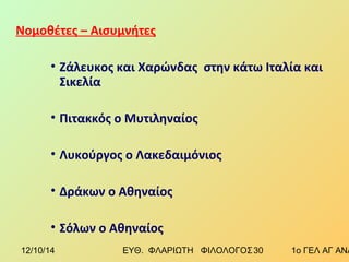 Νομοθέτες – Αισυμνήτες 
• Ζάλευκος και Χαρώνδας στην κάτω Ιταλία και 
Σικελία 
• Πιτακκός ο Μυτιληναίος 
• Λυκούργος ο Λακεδαιμόνιος 
• Δράκων ο Αθηναίος 
• Σόλων ο Αθηναίος 
12/10/14 ΕΥΘ. ΦΛΑΡΙΩΤΗ ΦΙΛΟΛΟΓΟΣ 3 0 1ο ΓΕΛ ΑΓ ΑΝΑΡΓΥΡΩΝ 
 